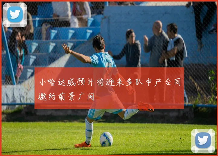 小哈达威预计将迎来多队中产合同邀约前景广阔