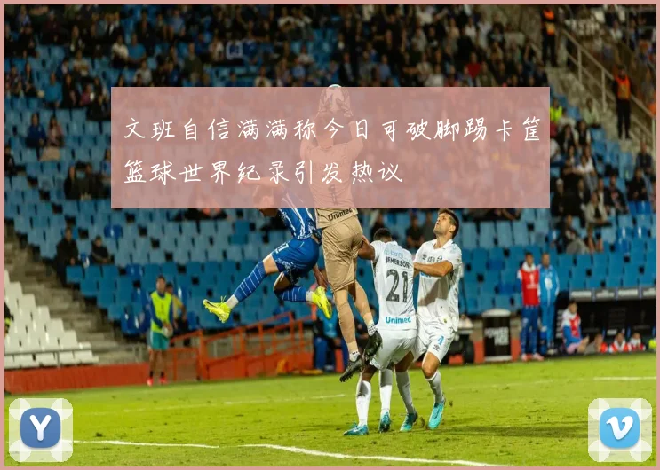 文班自信满满称今日可破脚踢卡筐篮球世界纪录引发热议