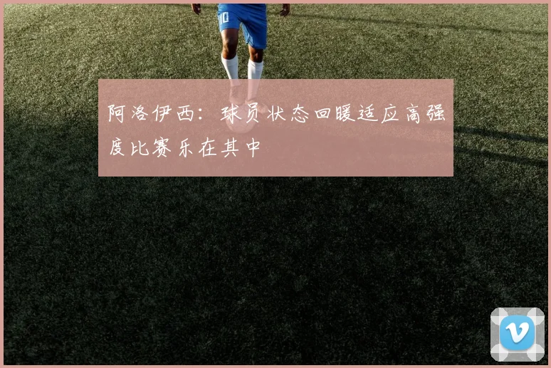 阿洛伊西：球员状态回暖适应高强度比赛乐在其中