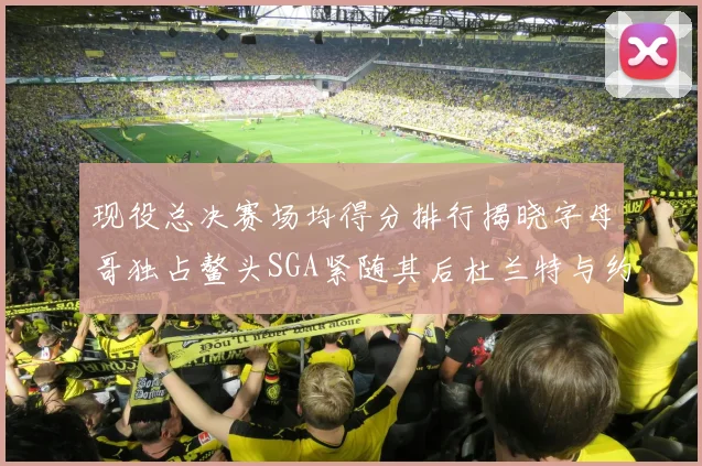 现役总决赛场均得分排行揭晓字母哥独占鳌头SGA紧随其后杜兰特与约基奇争夺第三