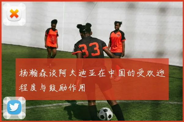 杨瀚森谈阿夫迪亚在中国的受欢迎程度与鼓励作用