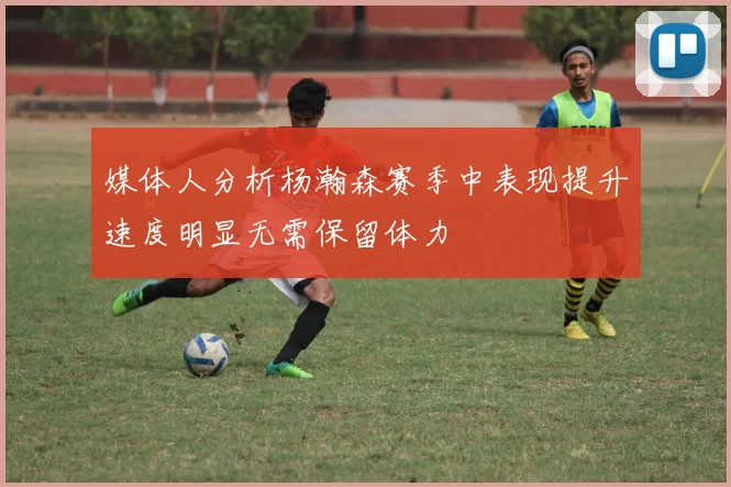 媒体人分析杨瀚森赛季中表现提升速度明显无需保留体力