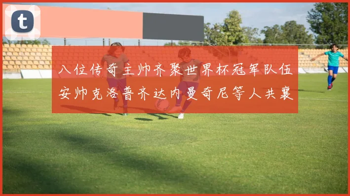 八位传奇主帅齐聚世界杯冠军队伍安帅克洛普齐达内曼奇尼等人共襄盛举