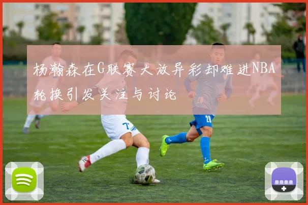 杨瀚森在G联赛大放异彩却难进NBA轮换引发关注与讨论