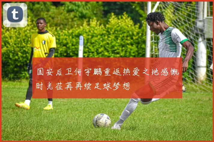 国安后卫何宇鹏重返热爱之地感慨时光荏苒再续足球梦想