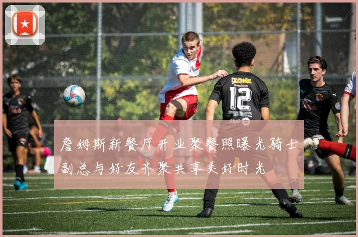 詹姆斯新餐厅开业聚餐照曝光骑士副总与好友齐聚共享美好时光
