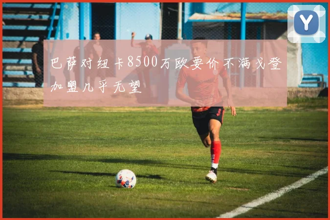 巴萨对纽卡8500万欧要价不满戈登加盟几乎无望