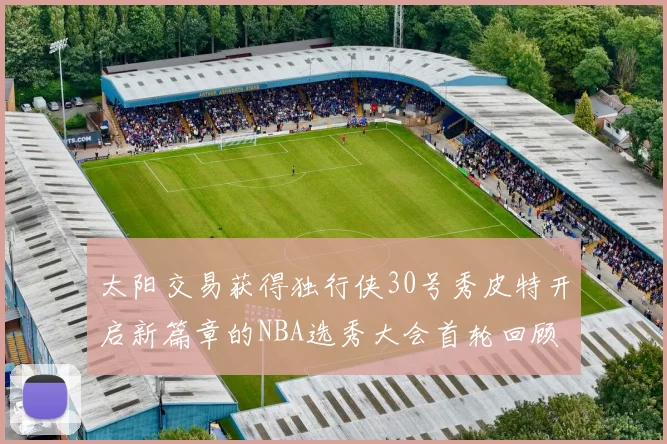 太阳交易获得独行侠30号秀皮特开启新篇章的NBA选秀大会首轮回顾