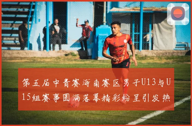 第五届中青赛海南赛区男子U13与U15组赛事圆满落幕精彩纷呈引发热烈反响