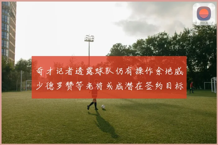 奇才记者透露球队仍有操作余地威少德罗赞等老将或成潜在签约目标