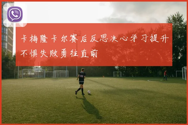 卡梅隆卡尔赛后反思决心学习提升不惧失败勇往直前