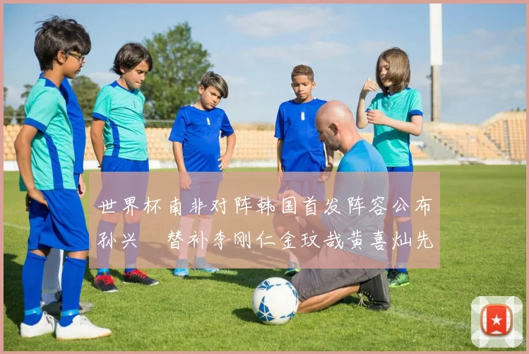 世界杯南非对阵韩国首发阵容公布孙兴慜替补李刚仁金玟哉黄喜灿先发