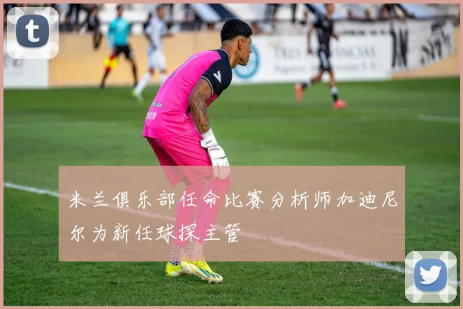 米兰俱乐部任命比赛分析师加迪尼尔为新任球探主管