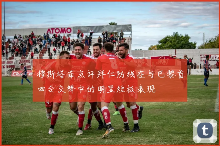 穆斯塔菲点评拜仁防线在与巴黎首回合交锋中的明显短板表现