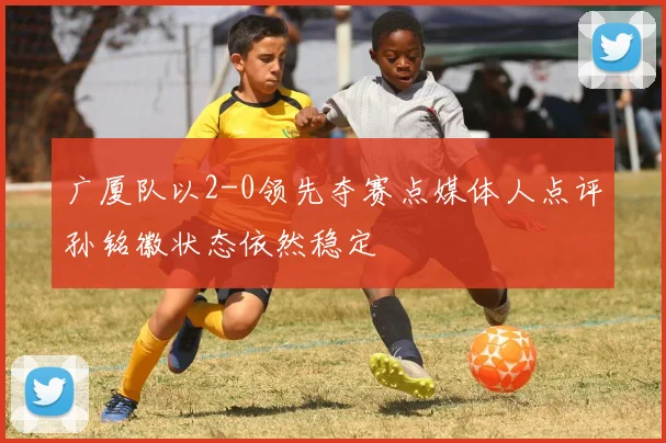 广厦队以2-0领先夺赛点媒体人点评孙铭徽状态依然稳定