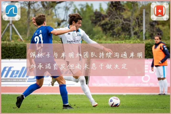 佩林卡与库明加团队持续沟通库明加承诺首发但尚未急于做决定