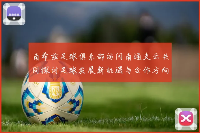 南希兹足球俱乐部访问南通支云共同探讨足球发展新机遇与合作方向