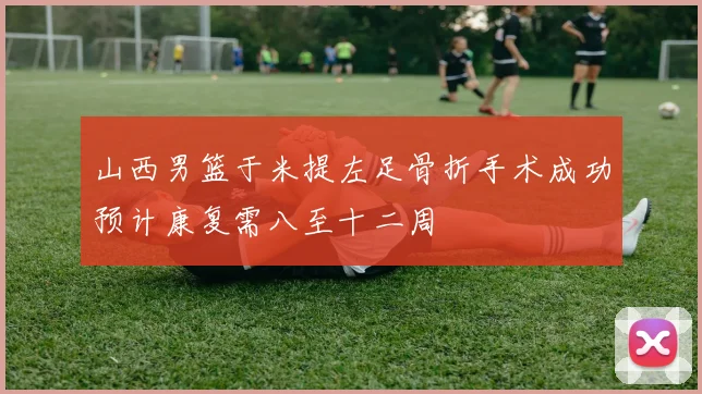 山西男篮于米提左足骨折手术成功预计康复需八至十二周