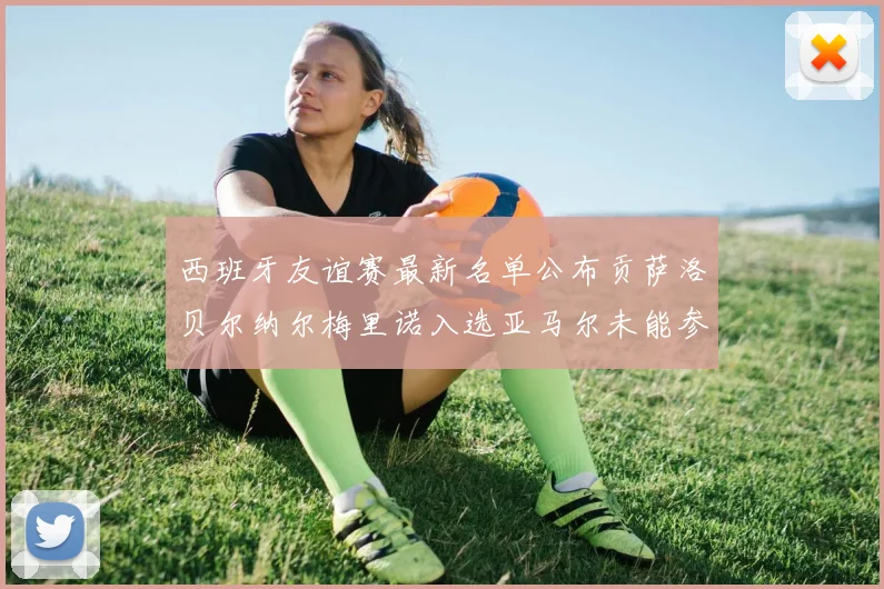 西班牙友谊赛最新名单公布贡萨洛贝尔纳尔梅里诺入选亚马尔未能参赛