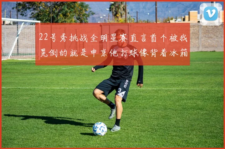 22号秀挑战全明星赛直言首个被我晃倒的就是申京他打球像背着冰箱一样笨重