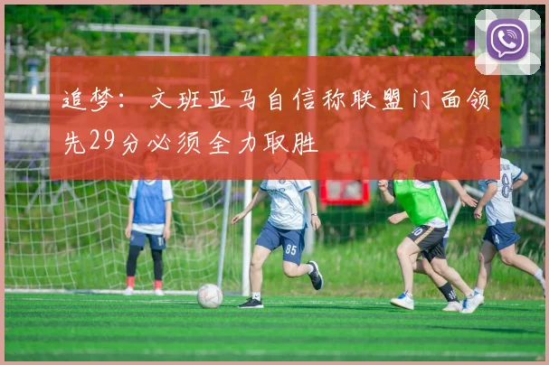 追梦：文班亚马自信称联盟门面领先29分必须全力取胜