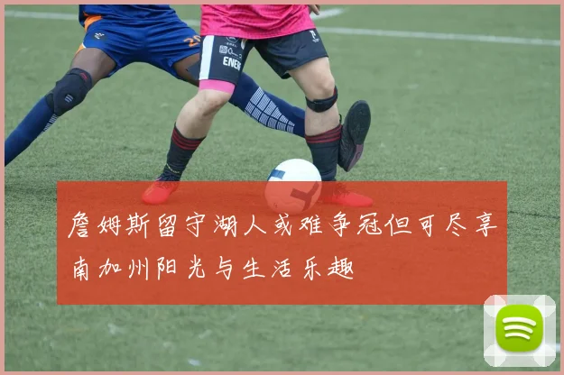 詹姆斯留守湖人或难争冠但可尽享南加州阳光与生活乐趣