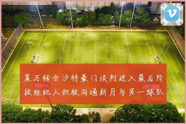 莱万转会沙特豪门谈判进入最后阶段经纪人积极沟通新月与另一球队