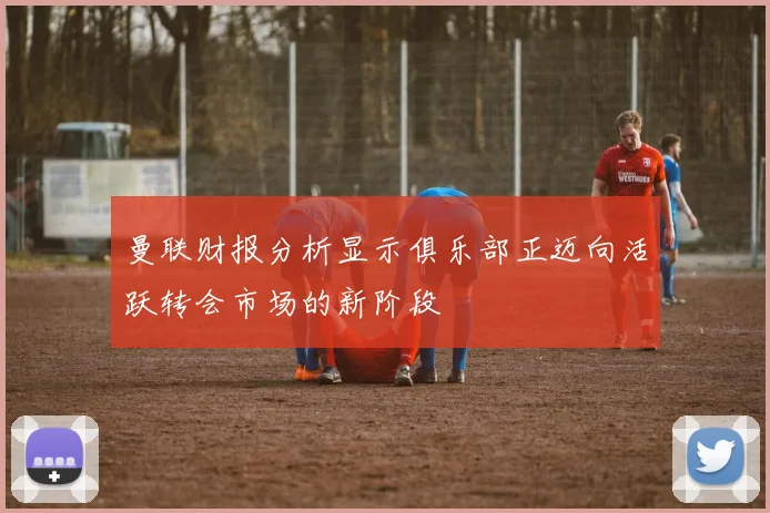 曼联财报分析显示俱乐部正迈向活跃转会市场的新阶段