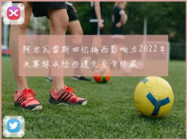 阿尔瓦雷斯回忆梅西影响力2022年决赛球衣险些遗失至今珍藏