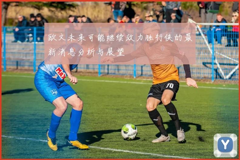 欧文未来可能继续效力独行侠的最新消息分析与展望