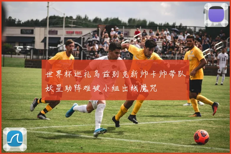 世界杯巡礼乌兹别克新帅卡帅带队妖星助阵难破小组出线魔咒