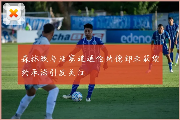 森林狼与活塞追逐伦纳德却未获续约承诺引发关注